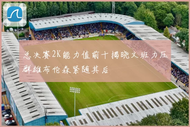 总决赛2K能力值前十揭晓文班力压群雄布伦森紧随其后