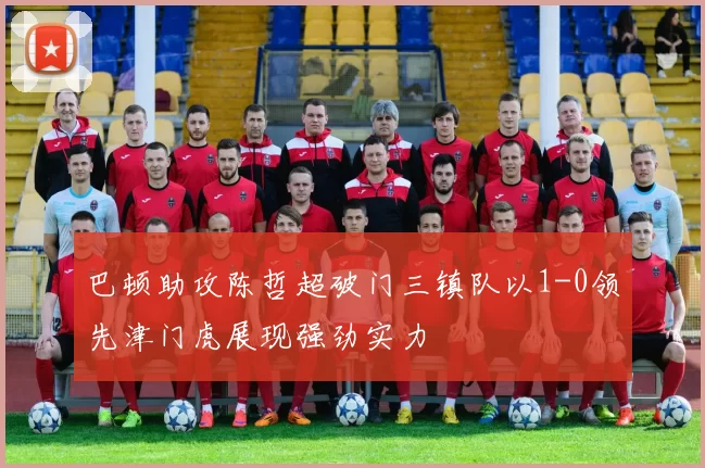 巴顿助攻陈哲超破门三镇队以1-0领先津门虎展现强劲实力