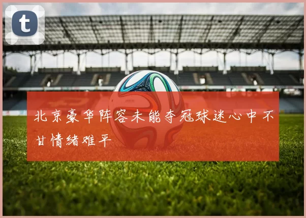 北京豪华阵容未能夺冠球迷心中不甘情绪难平
