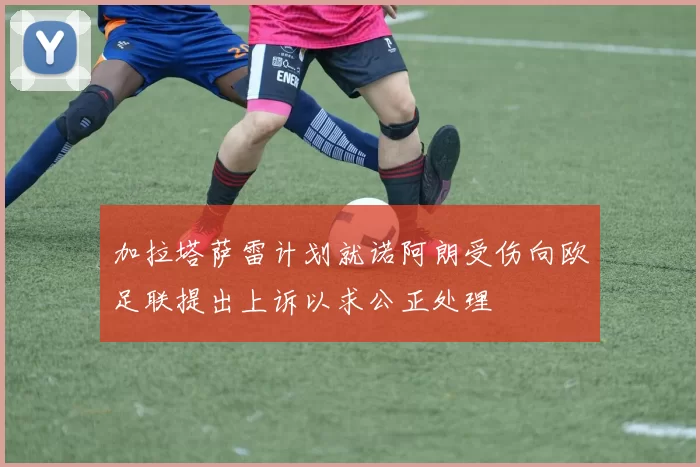 加拉塔萨雷计划就诺阿朗受伤向欧足联提出上诉以求公正处理