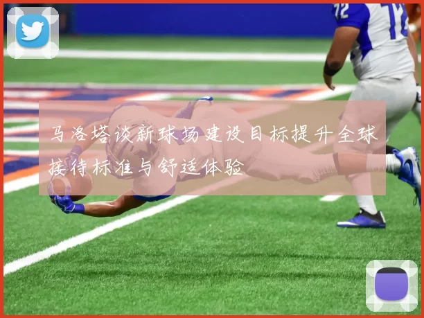 马洛塔谈新球场建设目标提升全球接待标准与舒适体验