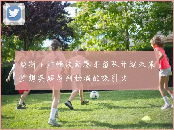 朗斯主帅畅谈新赛季留队计划未来梦想英超与利物浦的吸引力