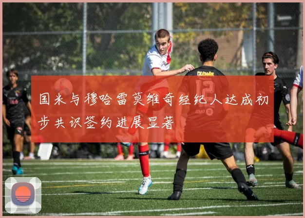 国米与穆哈雷莫维奇经纪人达成初步共识签约进展显著