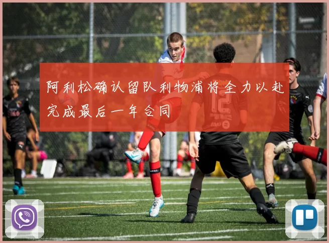 阿利松确认留队利物浦将全力以赴完成最后一年合同