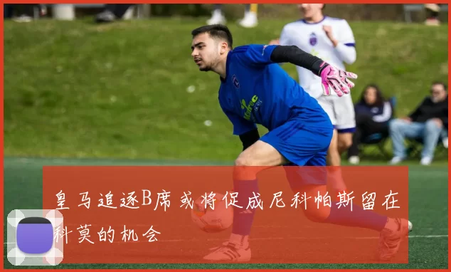 皇马追逐B席或将促成尼科帕斯留在科莫的机会