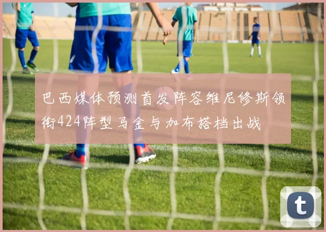 巴西媒体预测首发阵容维尼修斯领衔424阵型马金与加布搭档出战
