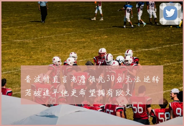 香波特直言老詹领先30分无法逆转若被追平他更希望拥有欧文