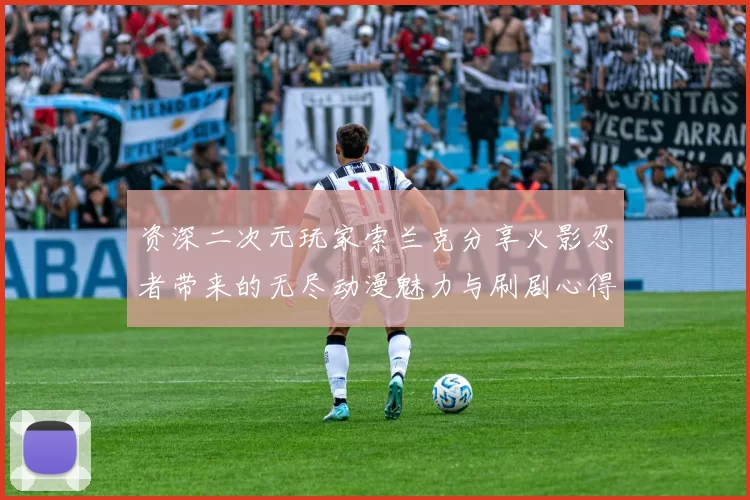 资深二次元玩家索兰克分享火影忍者带来的无尽动漫魅力与刷剧心得