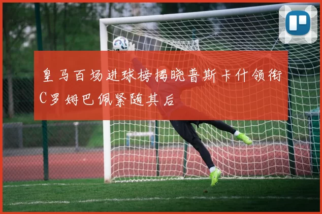 皇马百场进球榜揭晓普斯卡什领衔C罗姆巴佩紧随其后